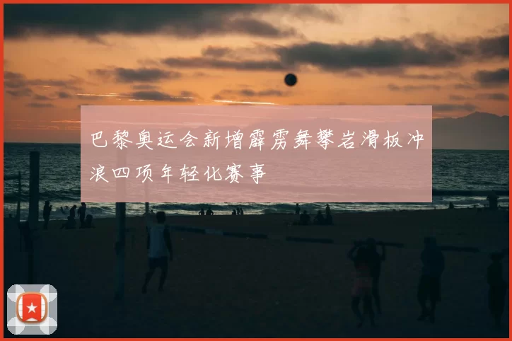 巴黎奥运会新增霹雳舞攀岩滑板冲浪四项年轻化赛事