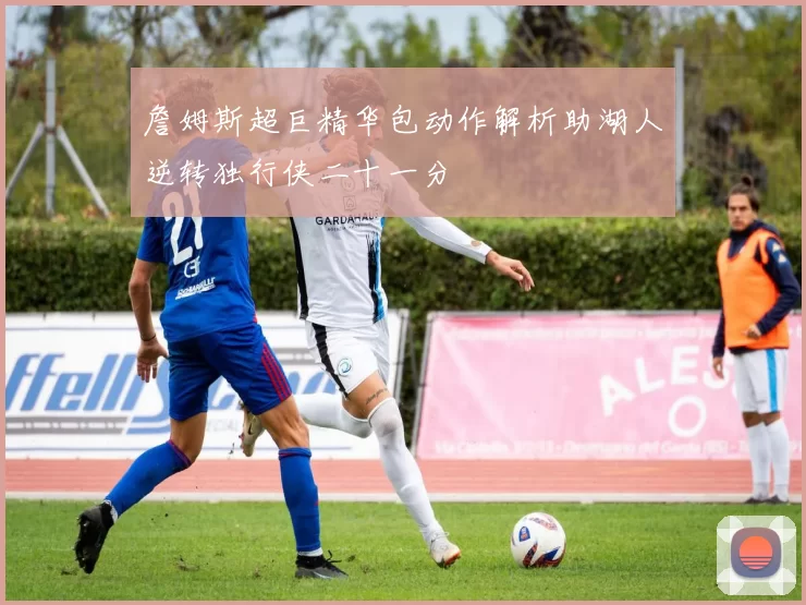 詹姆斯超巨精华包动作解析助湖人逆转独行侠二十一分