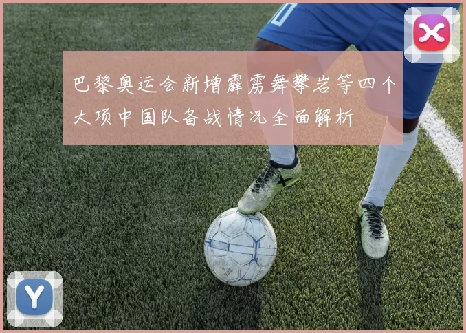 巴黎奥运会新增霹雳舞攀岩等四个大项中国队备战情况全面解析