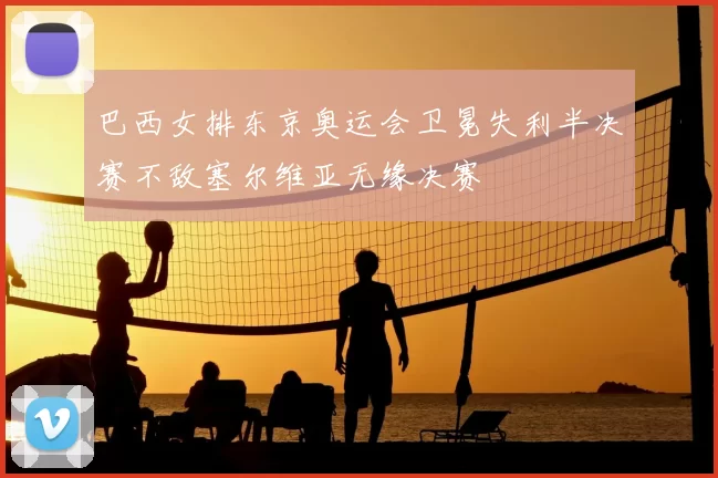 巴西女排东京奥运会卫冕失利半决赛不敌塞尔维亚无缘决赛