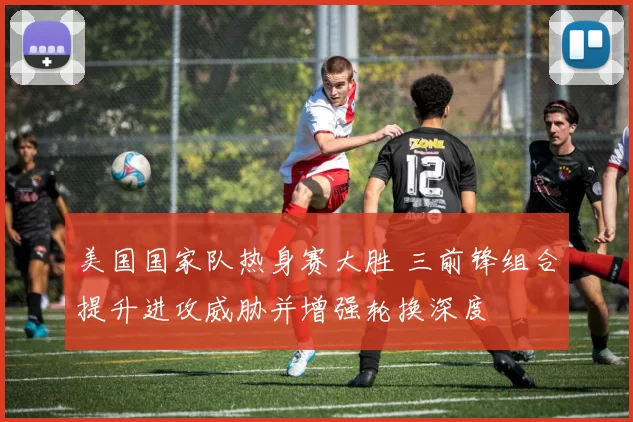 美国国家队热身赛大胜 三前锋组合提升进攻威胁并增强轮换深度